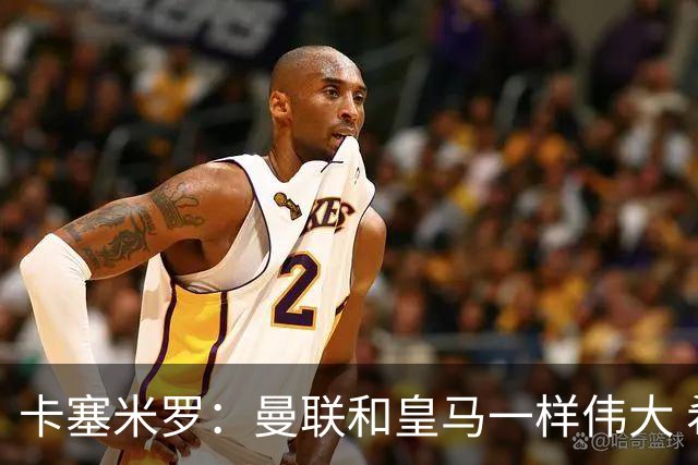 卡塞米罗：曼联和皇马一样伟大 希望C罗能留下