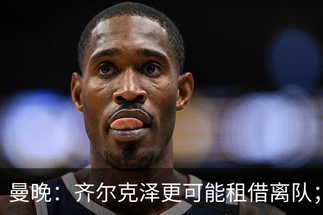 曼晚：齐尔克泽更可能租借离队；曼联签霍尔需其本人主动推动